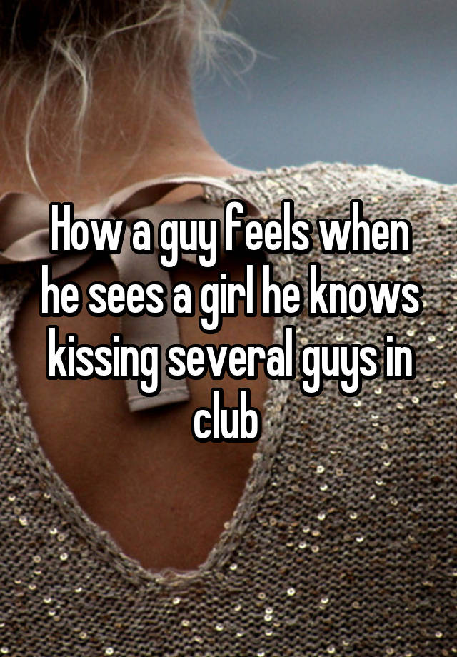 How a guy feels when he sees a girl he knows kissing several guys in club 