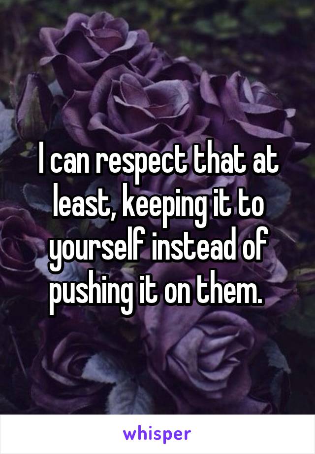 I can respect that at least, keeping it to yourself instead of pushing it on them. 