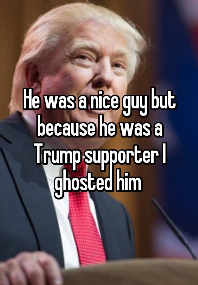He was a nice guy but because he was a Trump supporter I ghosted him 