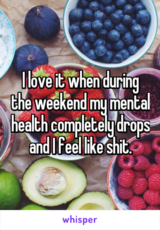 I love it when during the weekend my mental health completely drops and I feel like shit.