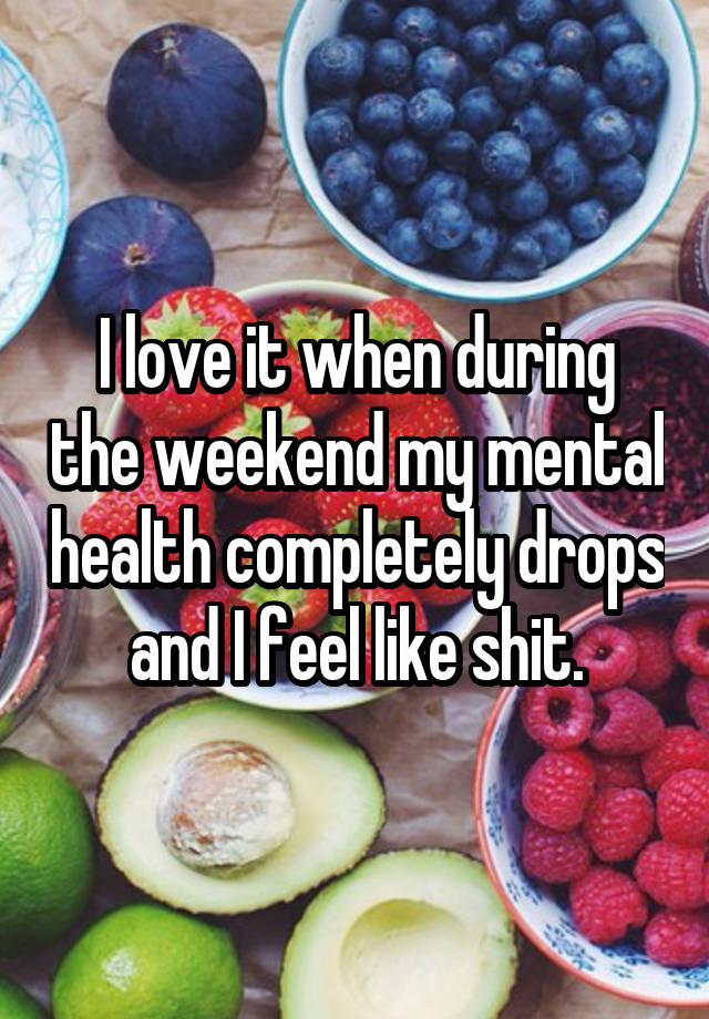 I love it when during the weekend my mental health completely drops and I feel like shit.