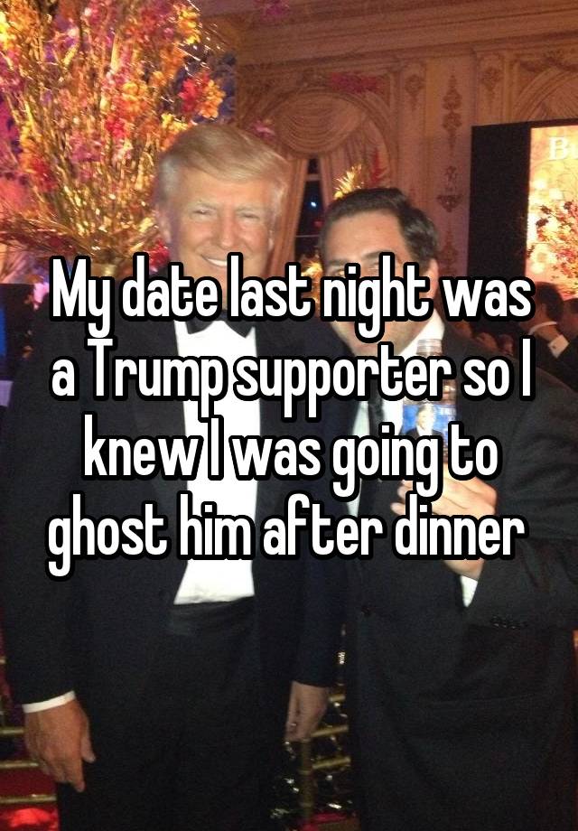 My date last night was a Trump supporter so I knew I was going to ghost him after dinner 