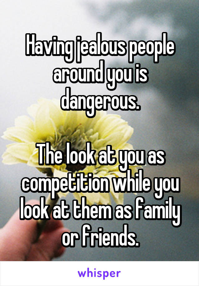Having jealous people around you is dangerous.

The look at you as competition while you look at them as family or friends.