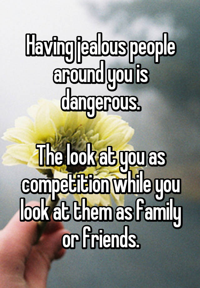 Having jealous people around you is dangerous.

The look at you as competition while you look at them as family or friends.
