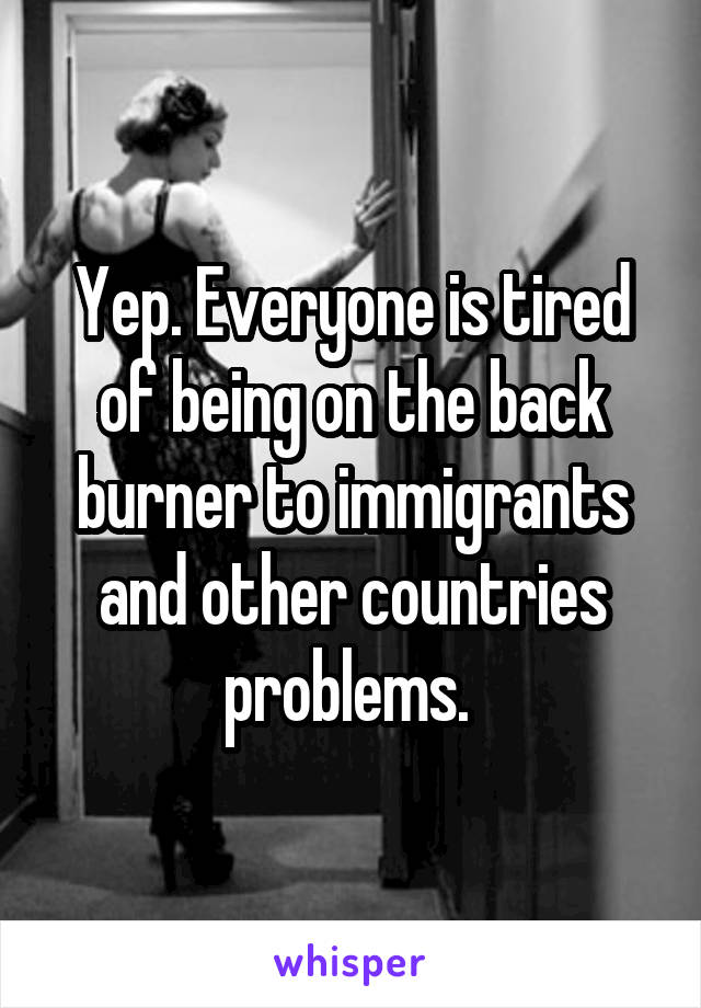 Yep. Everyone is tired of being on the back burner to immigrants and other countries problems. 