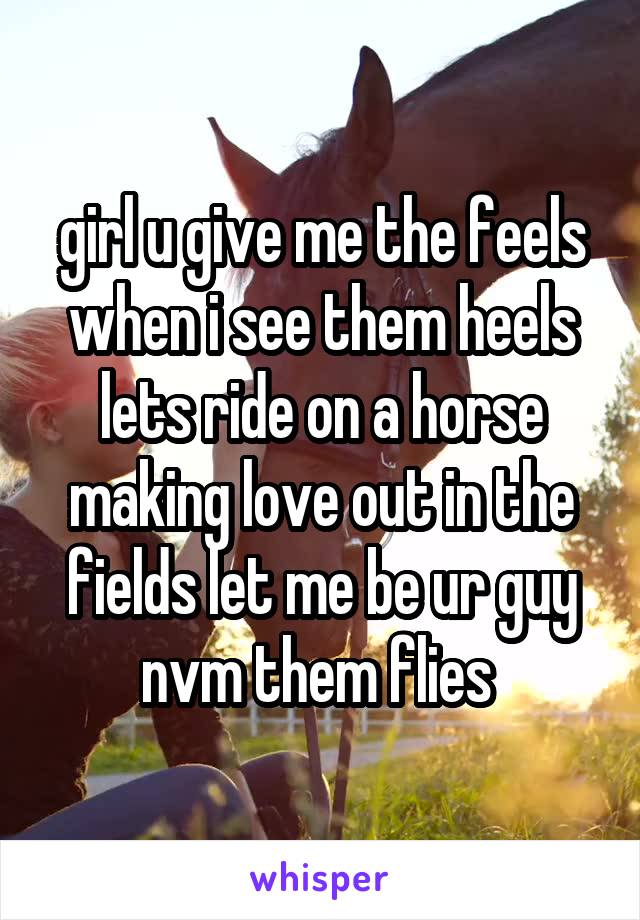 girl u give me the feels when i see them heels lets ride on a horse making love out in the fields let me be ur guy nvm them flies 