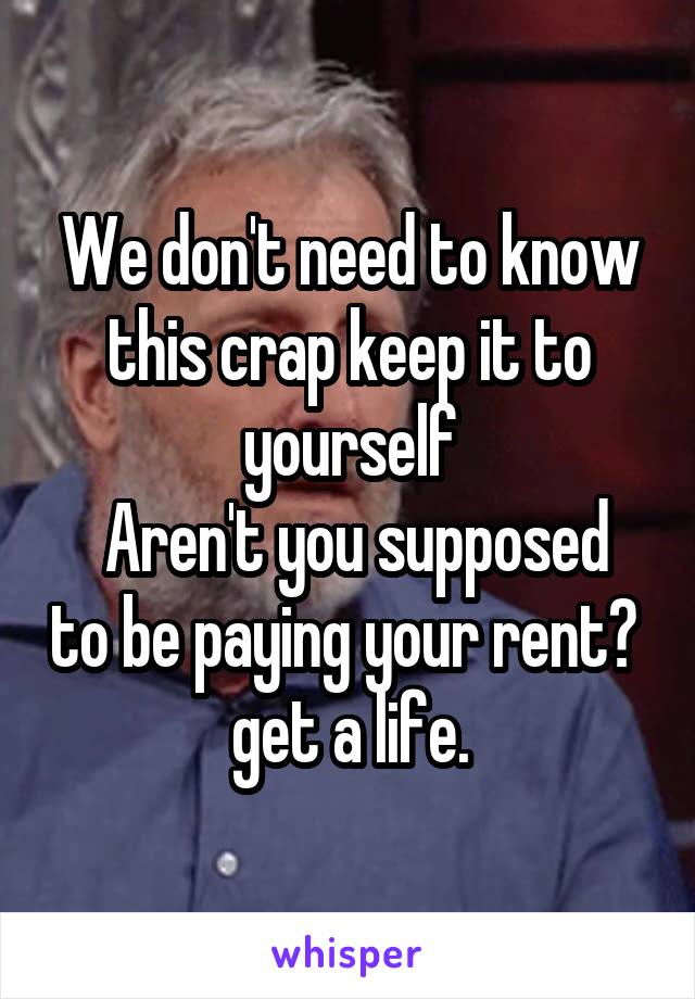 We don't need to know this crap keep it to yourself
 Aren't you supposed to be paying your rent?  get a life.