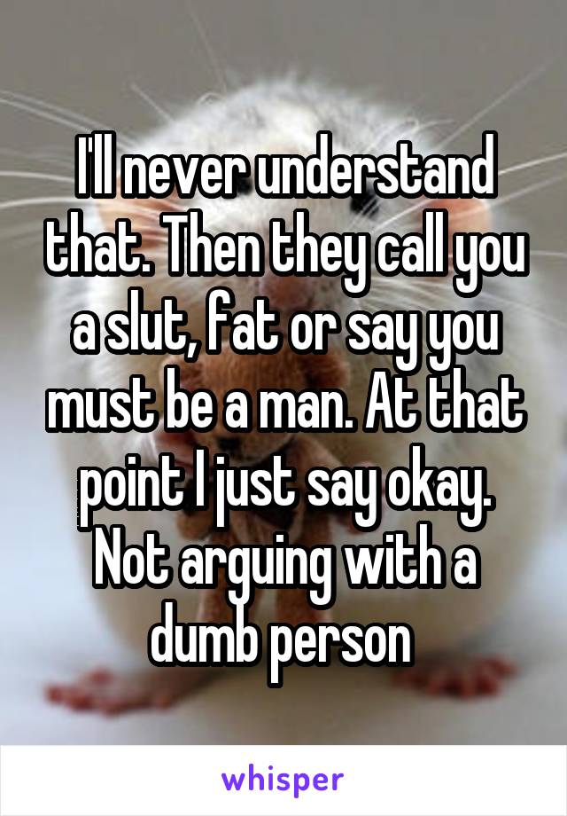 I'll never understand that. Then they call you a slut, fat or say you must be a man. At that point I just say okay. Not arguing with a dumb person 