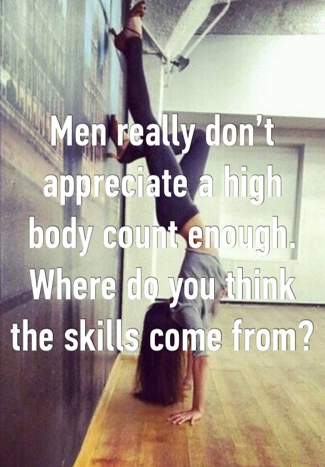 Men really don’t appreciate a high body count enough. Where do you think the skills come from?