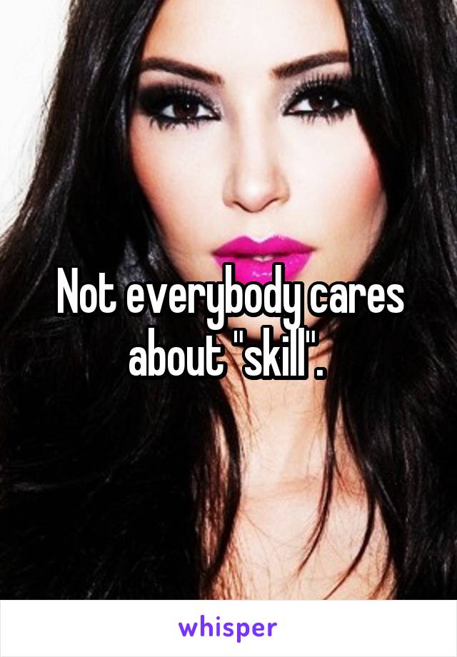 Not everybody cares about "skill". 