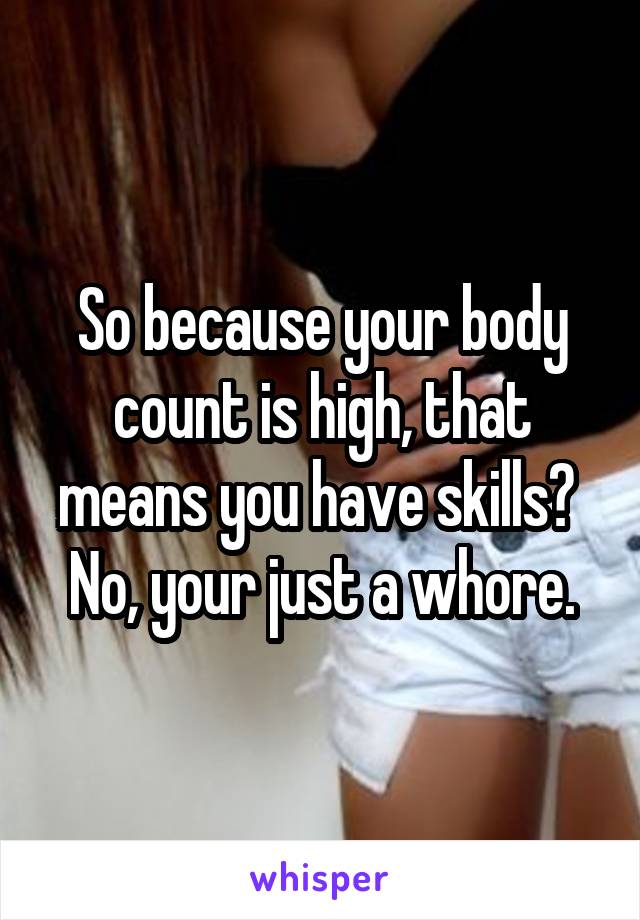 So because your body count is high, that means you have skills? 
No, your just a whore.