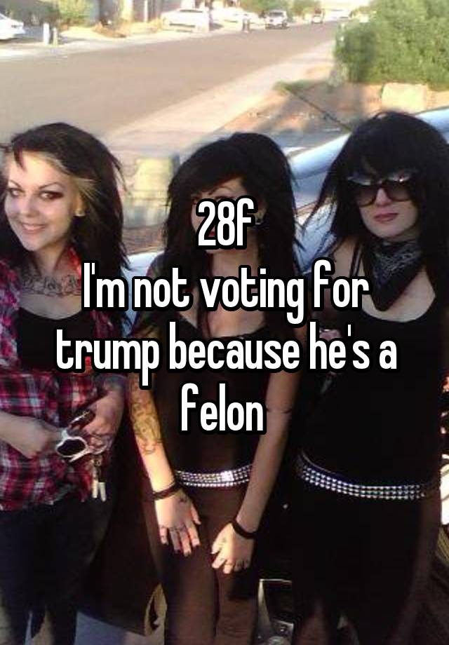 28f
I'm not voting for trump because he's a felon 