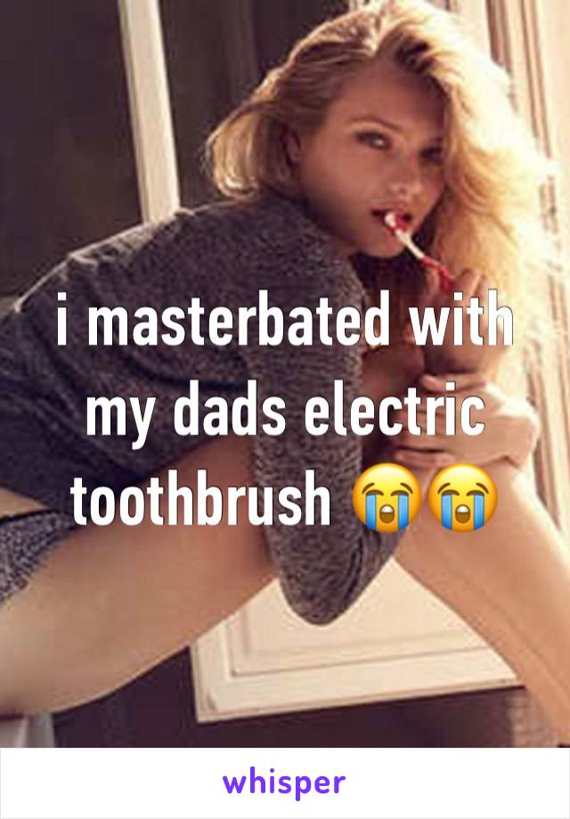 i masterbated with my dads electric toothbrush 😭😭