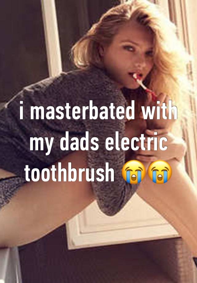 i masterbated with my dads electric toothbrush 😭😭