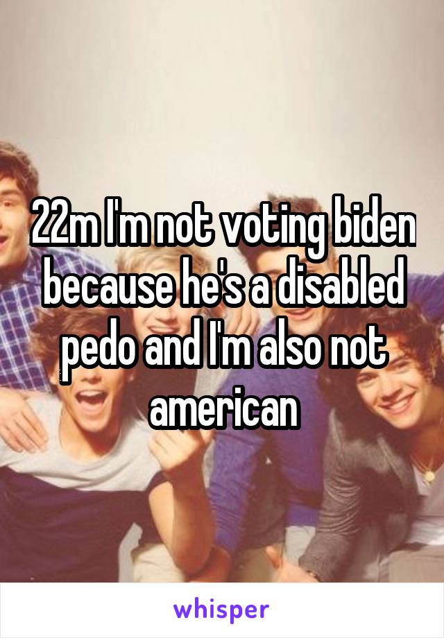 22m I'm not voting biden because he's a disabled pedo and I'm also not american