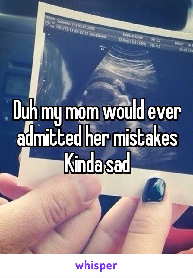 Duh my mom would ever admitted her mistakes
Kinda sad