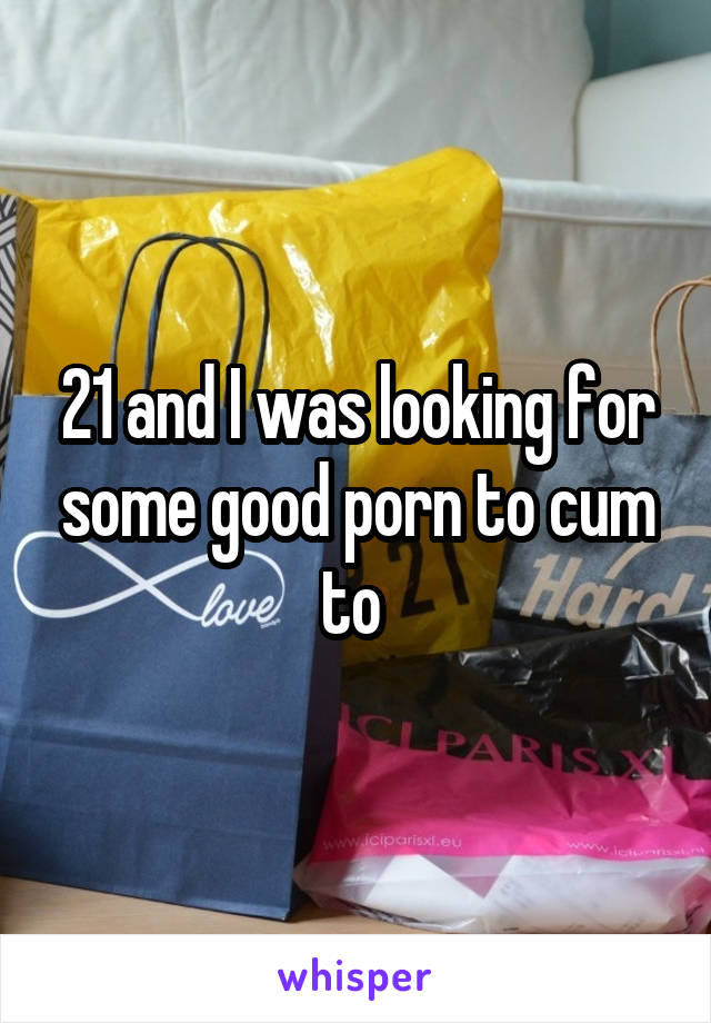 21 and I was looking for some good porn to cum to 