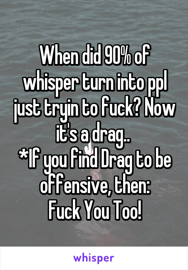 When did 90% of whisper turn into ppl just tryin to fuck? Now it's a drag.. 
*If you find Drag to be offensive, then:
Fuck You Too!