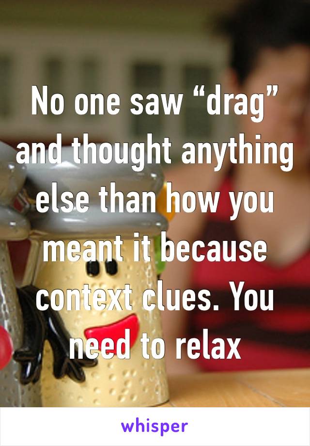 No one saw “drag” and thought anything else than how you meant it because context clues. You need to relax