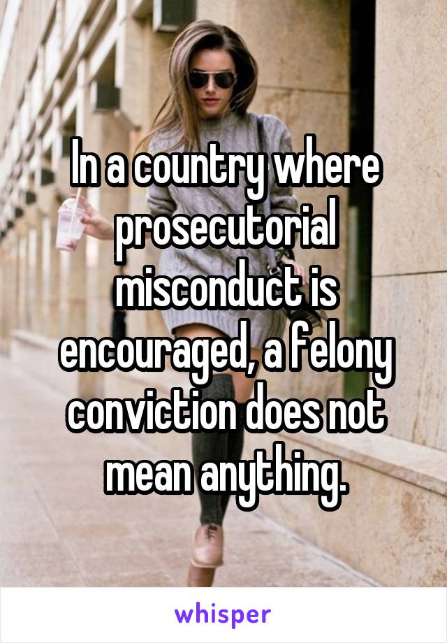 In a country where prosecutorial misconduct is encouraged, a felony conviction does not mean anything.