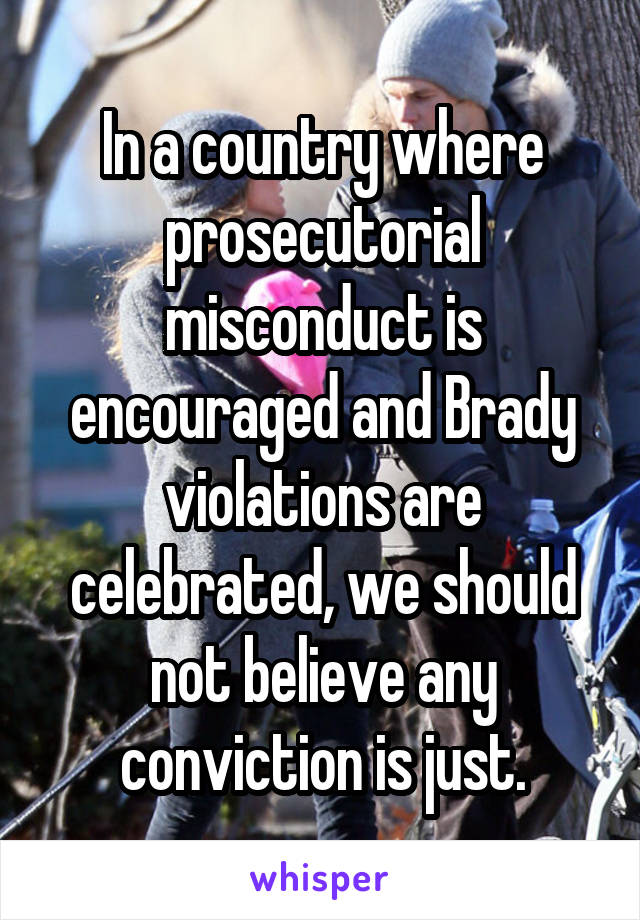 In a country where prosecutorial misconduct is encouraged and Brady violations are celebrated, we should not believe any conviction is just.