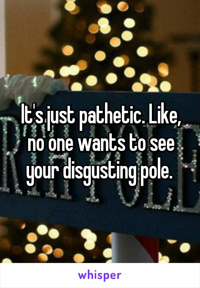 It's just pathetic. Like, no one wants to see your disgusting pole. 