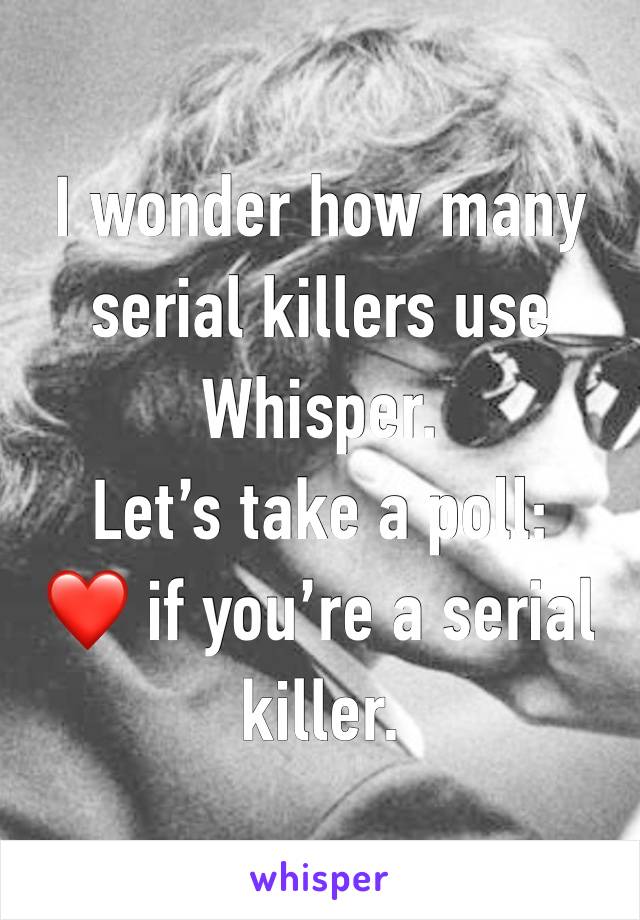 I wonder how many serial killers use Whisper. 
Let’s take a poll:
❤️ if you’re a serial killer. 