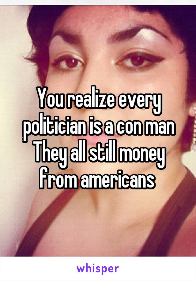 You realize every politician is a con man They all still money from americans 