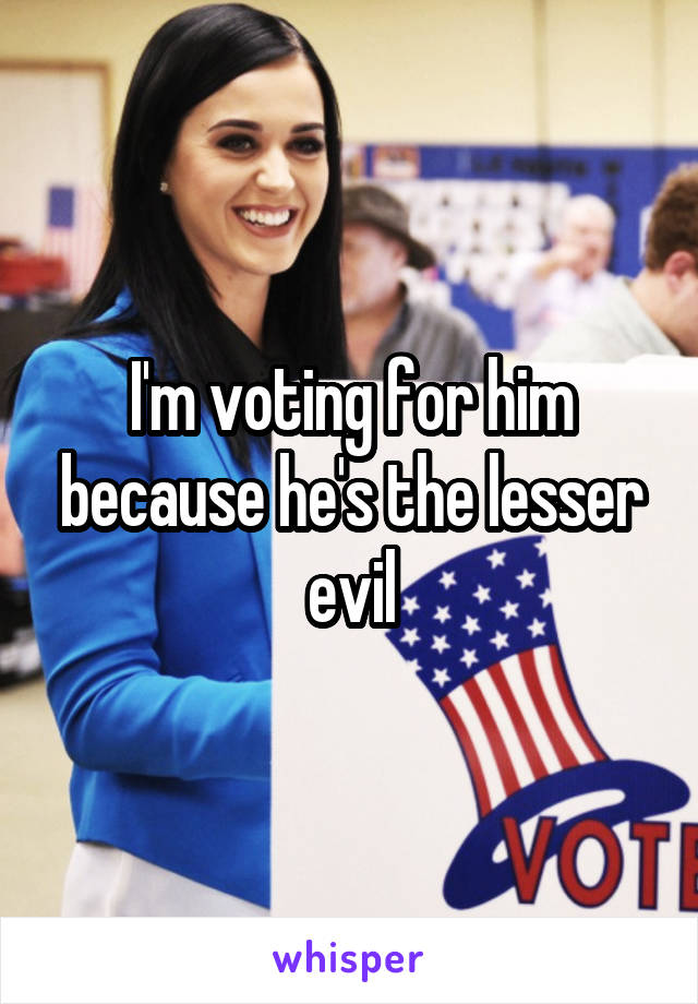 I'm voting for him because he's the lesser evil