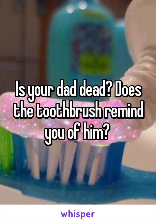 Is your dad dead? Does the toothbrush remind you of him? 