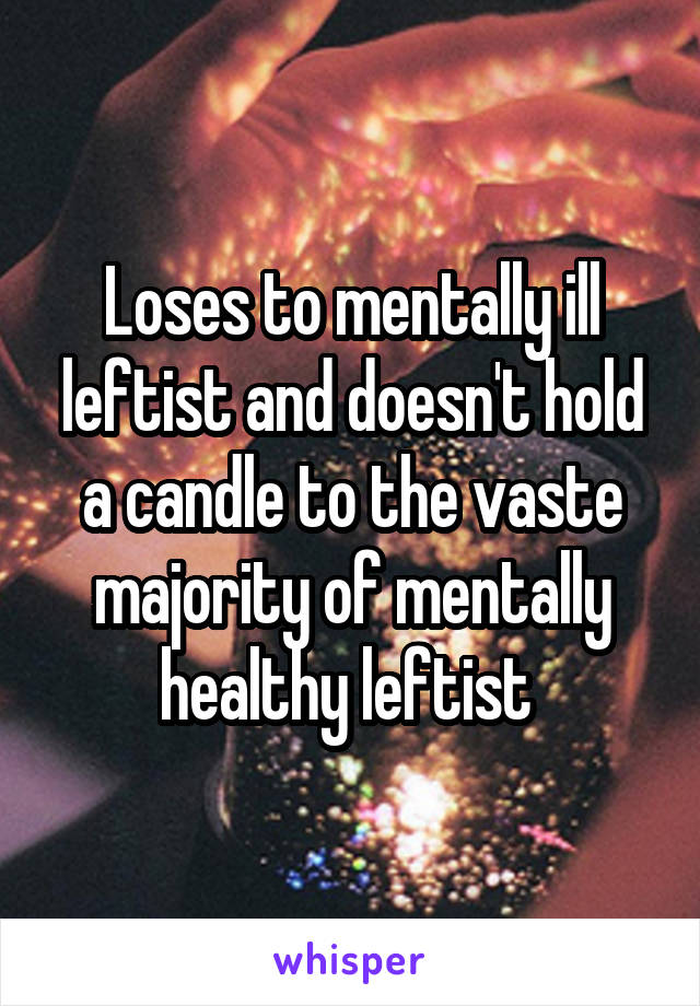 Loses to mentally ill leftist and doesn't hold a candle to the vaste majority of mentally healthy leftist 