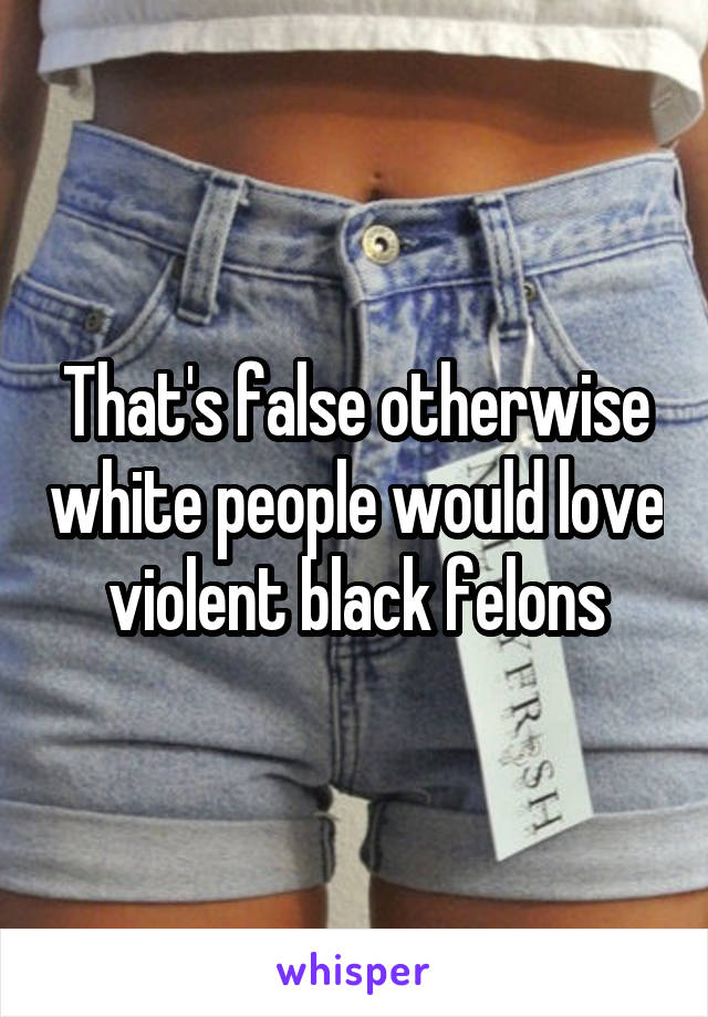 That's false otherwise white people would love violent black felons