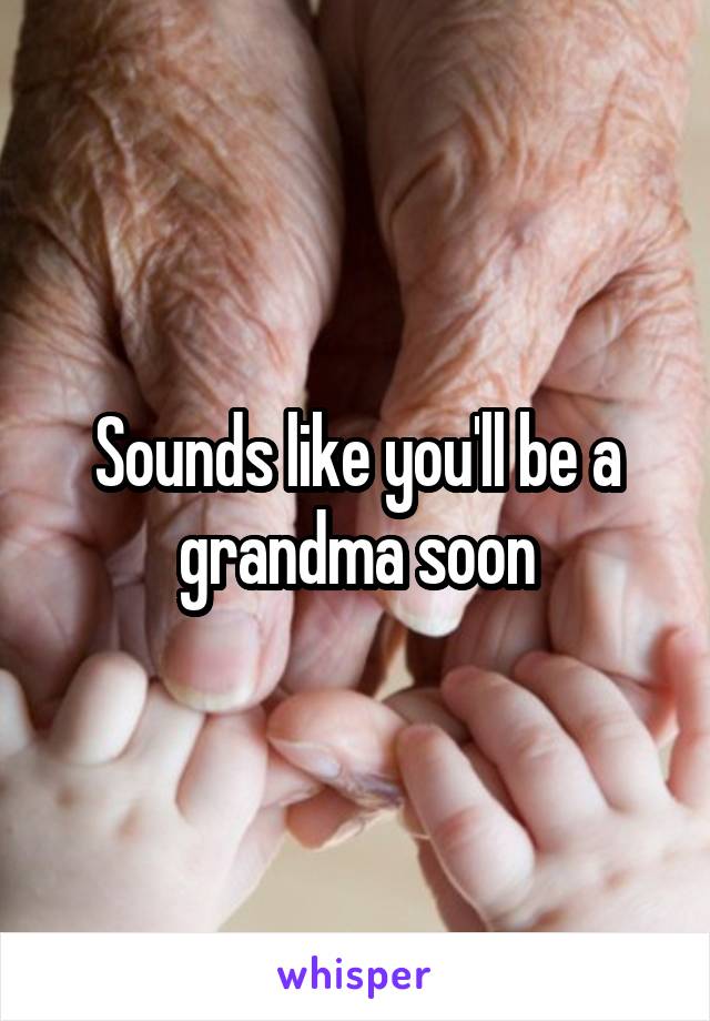 Sounds like you'll be a grandma soon