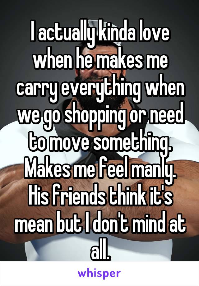 I actually kinda love when he makes me carry everything when we go shopping or need to move something. Makes me feel manly. His friends think it's mean but I don't mind at all.