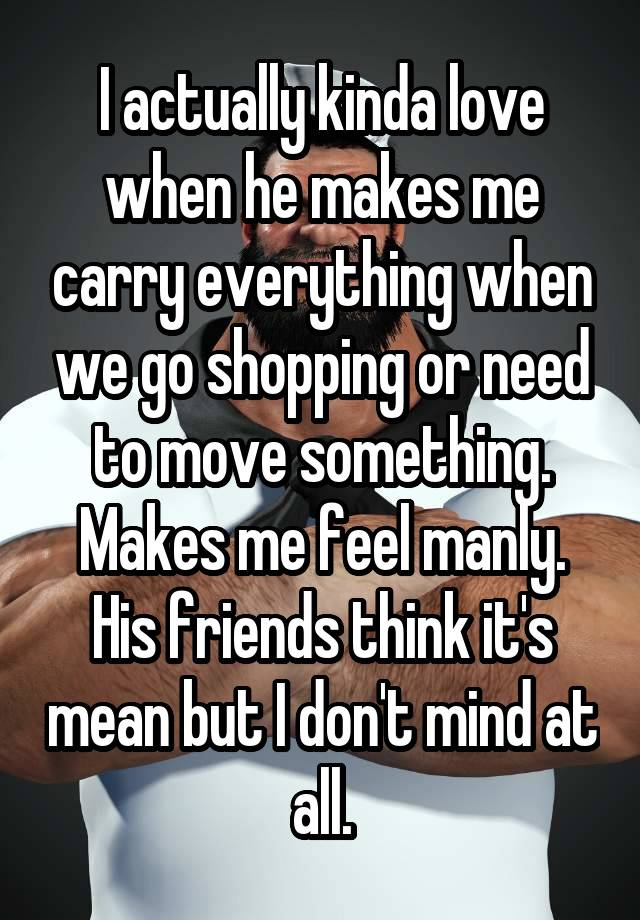 I actually kinda love when he makes me carry everything when we go shopping or need to move something. Makes me feel manly. His friends think it's mean but I don't mind at all.