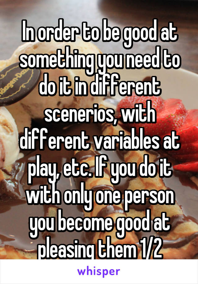 In order to be good at something you need to do it in different scenerios, with different variables at play, etc. If you do it with only one person you become good at pleasing them 1/2