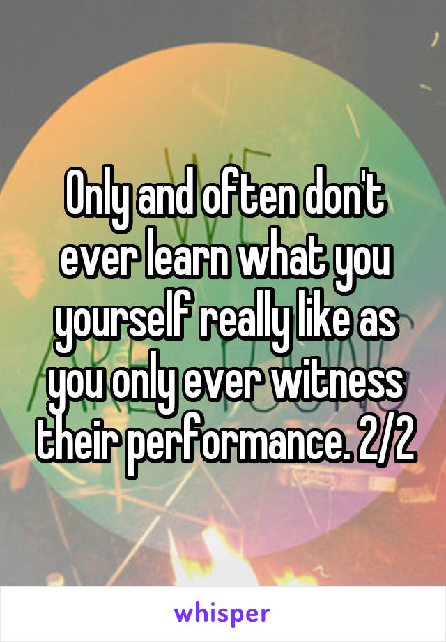 Only and often don't ever learn what you yourself really like as you only ever witness their performance. 2/2