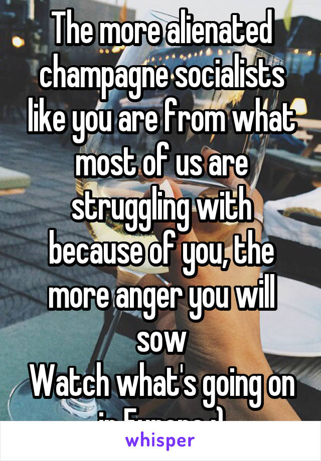 The more alienated champagne socialists like you are from what most of us are struggling with because of you, the more anger you will sow
Watch what's going on in Europe :)