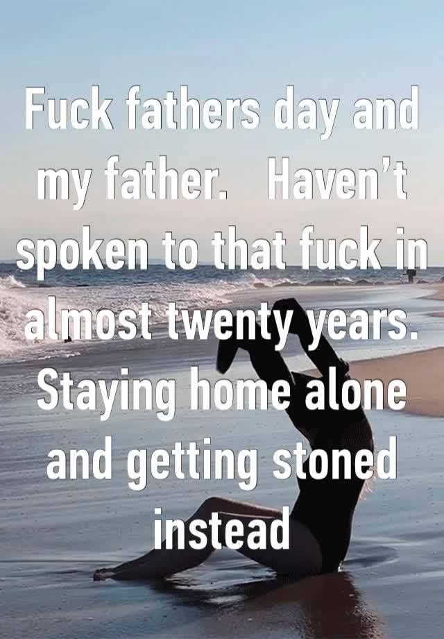 Fuck fathers day and my father.   Haven’t spoken to that fuck in almost twenty years.   Staying home alone and getting stoned instead