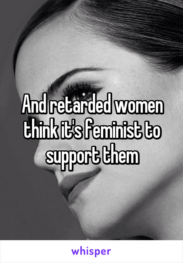 And retarded women think it's feminist to support them