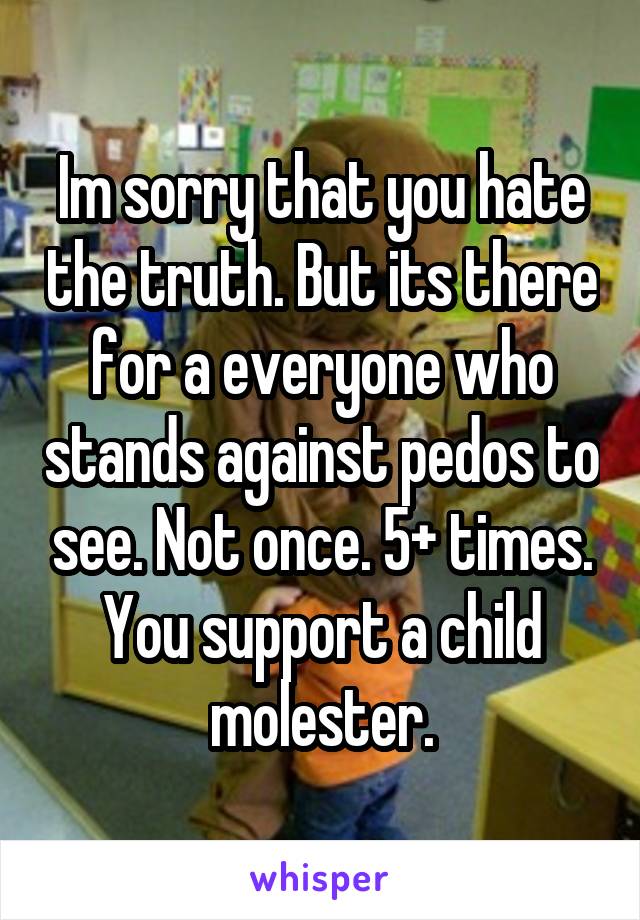 Im sorry that you hate the truth. But its there for a everyone who stands against pedos to see. Not once. 5+ times. You support a child molester.