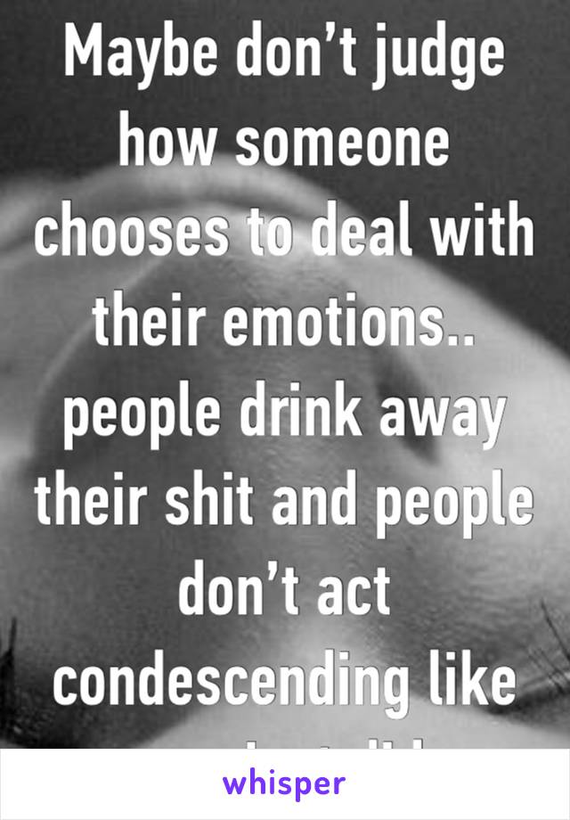 Maybe don’t judge how someone chooses to deal with their emotions.. 
people drink away their shit and people don’t act condescending like you just did 