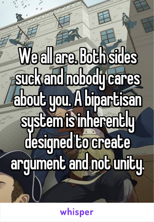 We all are. Both sides suck and nobody cares about you. A bipartisan system is inherently designed to create argument and not unity.