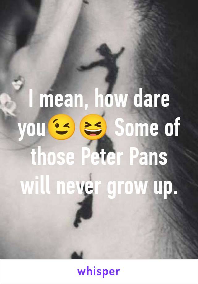 I mean, how dare you😉😆 Some of those Peter Pans will never grow up.