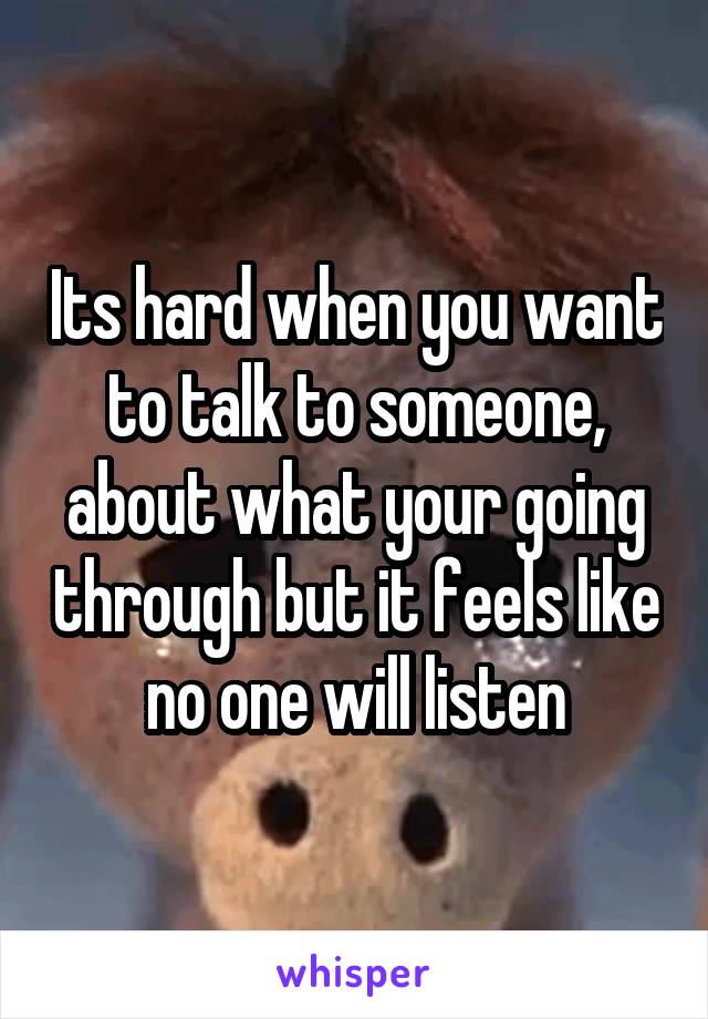 Its hard when you want to talk to someone, about what your going through but it feels like no one will listen