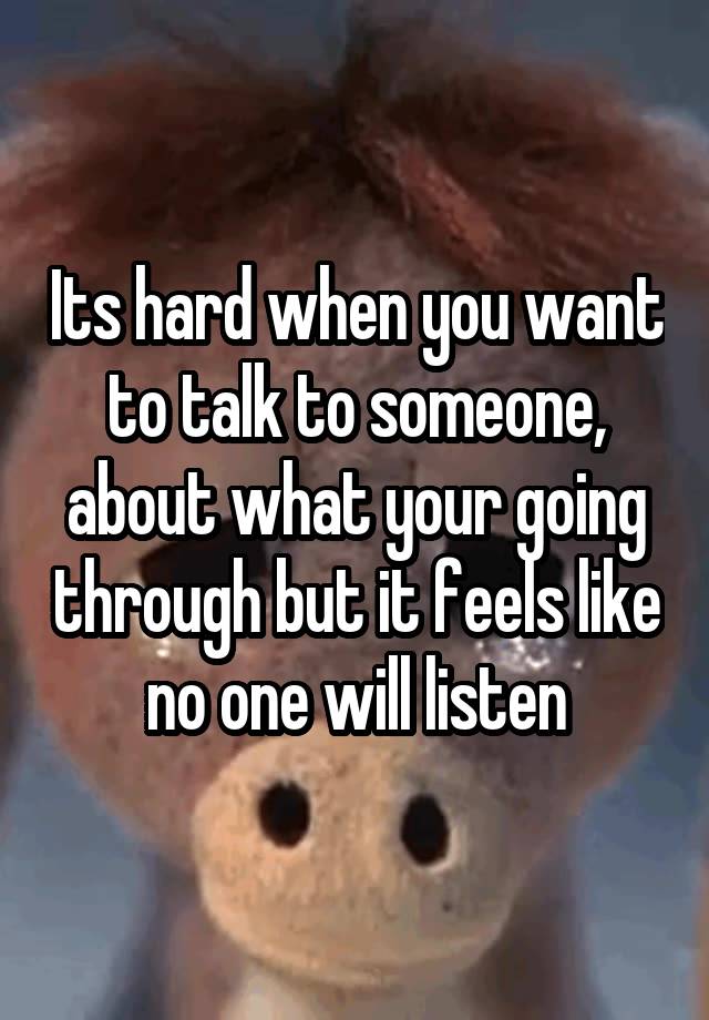 Its hard when you want to talk to someone, about what your going through but it feels like no one will listen