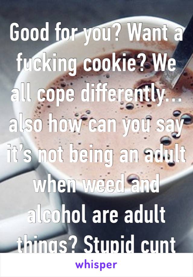 Good for you? Want a fucking cookie? We all cope differently… also how can you say it’s not being an adult when weed and alcohol are adult things? Stupid cunt 