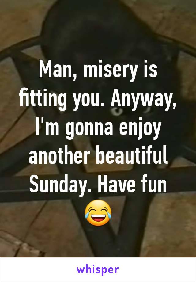 Man, misery is fitting you. Anyway, I'm gonna enjoy another beautiful Sunday. Have fun 😂