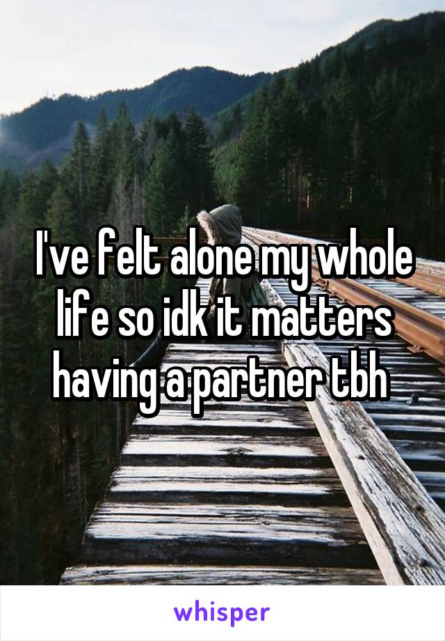 I've felt alone my whole life so idk it matters having a partner tbh 