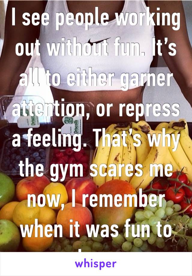 I see people working out without fun. It’s all to either garner attention, or repress a feeling. That’s why the gym scares me now, I remember when it was fun to see who you are